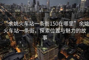 “余姚火車站一條街150在哪里”余姚火車站一條街，探索位置與魅力的故事