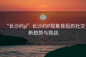 “長沙約p”長沙約P現(xiàn)象背后的社交新趨勢與挑戰(zhàn)