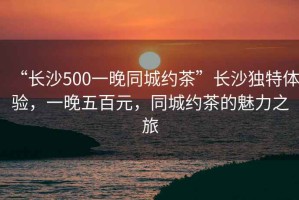 “長(zhǎng)沙500一晚同城約茶”長(zhǎng)沙獨(dú)特體驗(yàn)，一晚五百元，同城約茶的魅力之旅