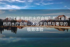 “陽江最高檔的水療會(huì)所”陽江最高檔的水療會(huì)所—沐浴于自然與奢華的極致體驗(yàn)