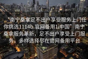 “南寧桑拿足不出戶享受服務(wù)上門任你挑選1114b.官網(wǎng)備用1.中國”南寧桑拿服務(wù)革新，足不出戶享受上門服務(wù)，多樣選擇盡在官網(wǎng)備用平臺