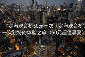 “定海觀音橋50元一次”定海觀音橋，一次獨特的體驗之旅（50元超值享受）