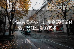 “廣州高端喝茶vx”廣州高端喝茶體驗(yàn)，品味生活的藝術(shù)