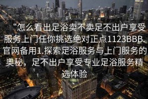 “怎么看出足浴賣不賣足不出戶享受服務上門任你挑選絕對正點1123BBB.官網備用1.探索足浴服務與上門服務的奧秘，足不出戶享受專業(yè)足浴服務精選體驗