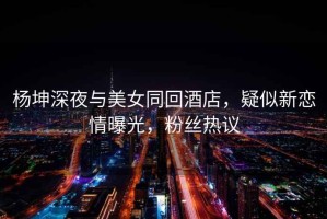 楊坤深夜與美女同回酒店，疑似新戀情曝光，粉絲熱議