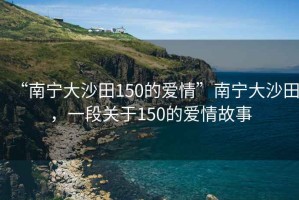 “南寧大沙田150的愛情”南寧大沙田，一段關(guān)于150的愛情故事