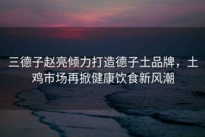 三德子趙亮傾力打造德子土品牌，土雞市場(chǎng)再掀健康飲食新風(fēng)潮