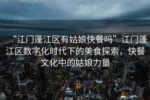 “江門蓬江區(qū)有姑娘快餐嗎”江門蓬江區(qū)數(shù)字化時代下的美食探索，快餐文化中的姑娘力量