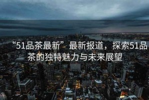 “51品茶最新”最新報道，探索51品茶的獨特魅力與未來展望