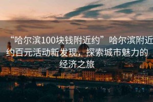 “哈爾濱100塊錢附近約”哈爾濱附近約百元活動(dòng)新發(fā)現(xiàn)，探索城市魅力的經(jīng)濟(jì)之旅