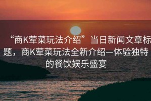 “商K葷菜玩法介紹”當(dāng)日新聞文章標(biāo)題，商K葷菜玩法全新介紹—體驗(yàn)獨(dú)特的餐飲娛樂(lè)盛宴