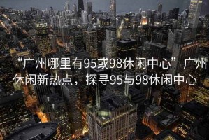 “廣州哪里有95或98休閑中心”廣州休閑新熱點，探尋95與98休閑中心