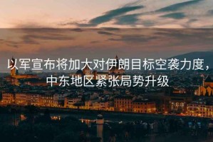 以軍宣布將加大對伊朗目標空襲力度，中東地區(qū)緊張局勢升級