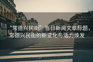 “常德興民街”當(dāng)日新聞文章標(biāo)題，常德興民街的新變化與活力煥發(fā)