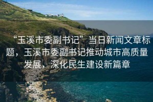 “玉溪市委副書記”當(dāng)日新聞文章標(biāo)題，玉溪市委副書記推動(dòng)城市高質(zhì)量發(fā)展，深化民生建設(shè)新篇章