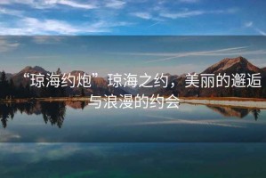 “瓊海約炮”瓊海之約，美麗的邂逅與浪漫的約會(huì)