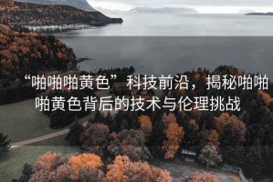 “啪啪啪黃色”科技前沿，揭秘啪啪啪黃色背后的技術(shù)與倫理挑戰(zhàn)