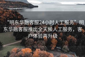 “明東華融客服24小時人工服務(wù)”明東華融客服推出全天候人工服務(wù)，客戶體驗再升級