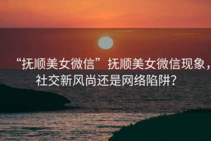 “撫順美女微信”撫順美女微信現(xiàn)象，社交新風尚還是網(wǎng)絡(luò)陷阱？