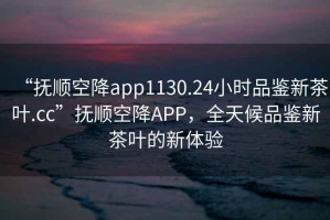 “撫順空降app1130.24小時品鑒新茶葉.cc”撫順空降APP，全天候品鑒新茶葉的新體驗
