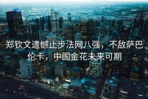 鄭欽文遺憾止步法網(wǎng)八強(qiáng)，不敵薩巴倫卡，中國金花未來可期