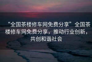 “全國茶樓修車網(wǎng)免費(fèi)分享”全國茶樓修車網(wǎng)免費(fèi)分享，推動行業(yè)創(chuàng)新，共創(chuàng)和諧社會