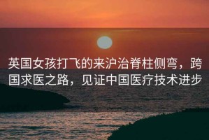 英國女孩打飛的來滬治脊柱側(cè)彎，跨國求醫(yī)之路，見證中國醫(yī)療技術(shù)進(jìn)步