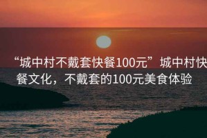 “城中村不戴套快餐100元”城中村快餐文化，不戴套的100元美食體驗