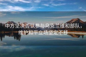 中方堅(jiān)決否認(rèn)參與烏克蘭維和部隊(duì)，維護(hù)和平立場堅(jiān)定不移