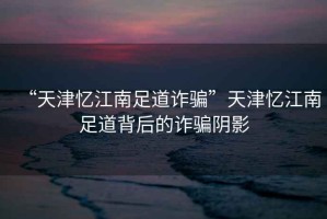 “天津憶江南足道詐騙”天津憶江南足道背后的詐騙陰影