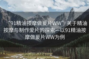 “91精油按摩做爰片WW”關于精油按摩與制作愛片的探索—以91精油按摩做爰片WW為例