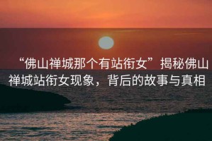 “佛山禪城那個(gè)有站銜女”揭秘佛山禪城站銜女現(xiàn)象，背后的故事與真相