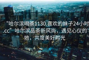 “哈爾濱喝茶1130.喜歡的妹子24小時.cc”哈爾濱品茶新風尚，遇見心儀的她，共度美好時光