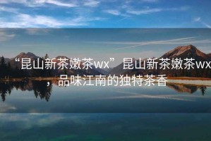 “昆山新茶嫩茶wx”昆山新茶嫩茶wx，品味江南的獨(dú)特茶香