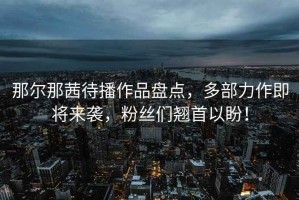 那爾那茜待播作品盤點(diǎn)，多部力作即將來(lái)襲，粉絲們翹首以盼！
