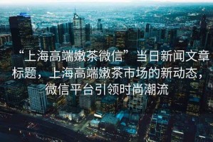 “上海高端嫩茶微信”當日新聞文章標題，上海高端嫩茶市場的新動態(tài)，微信平臺引領(lǐng)時尚潮流