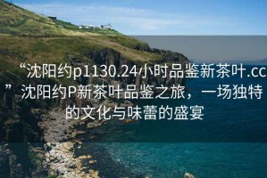 “沈陽約p1130.24小時品鑒新茶葉.cc”沈陽約P新茶葉品鑒之旅，一場獨特的文化與味蕾的盛宴
