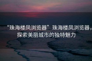 “珠海樓鳳瀏覽器”珠海樓鳳瀏覽器，探索美麗城市的獨特魅力
