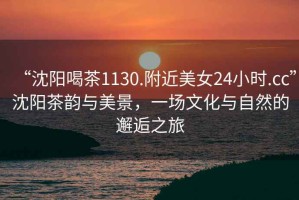 “沈陽喝茶1130.附近美女24小時.cc”沈陽茶韻與美景，一場文化與自然的邂逅之旅
