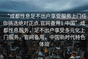 “成都性息足不出戶享受服務上門任你挑選絕對正點.官網(wǎng)備用1.中國”成都性息服務，足不出戶享受多元化上門服務，官網(wǎng)備用，中國新時代特色體驗