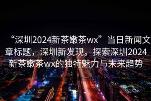“深圳2024新茶嫩茶wx”當日新聞文章標題，深圳新發(fā)現(xiàn)，探索深圳2024新茶嫩茶wx的獨特魅力與未來趨勢