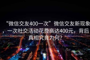 “微信交友400一次”微信交友新現(xiàn)象，一次社交活動花費高達400元，背后真相究竟為何？