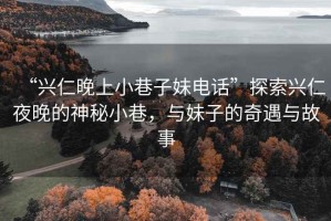 “興仁晚上小巷子妹電話”探索興仁夜晚的神秘小巷，與妹子的奇遇與故事