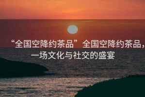 “全國(guó)空降約茶品”全國(guó)空降約茶品，一場(chǎng)文化與社交的盛宴