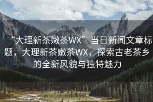 “大理新茶嫩茶WX”當(dāng)日新聞文章標(biāo)題，大理新茶嫩茶WX，探索古老茶鄉(xiāng)的全新風(fēng)貌與獨(dú)特魅力