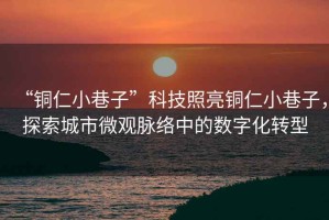 “銅仁小巷子”科技照亮銅仁小巷子，探索城市微觀脈絡(luò)中的數(shù)字化轉(zhuǎn)型