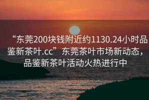 “東莞200塊錢附近約1130.24小時品鑒新茶葉.cc”東莞茶葉市場新動態(tài)，品鑒新茶葉活動火熱進行中