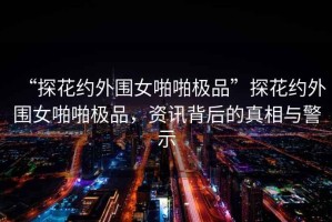 “探花約外圍女啪啪極品”探花約外圍女啪啪極品，資訊背后的真相與警示