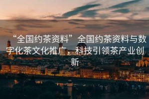 “全國約茶資料”全國約茶資料與數(shù)字化茶文化推廣，科技引領(lǐng)茶產(chǎn)業(yè)創(chuàng)新