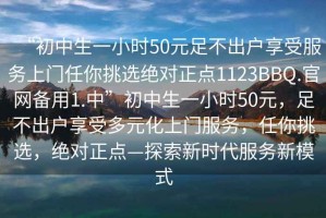 “初中生一小時50元足不出戶享受服務(wù)上門任你挑選絕對正點1123BBQ.官網(wǎng)備用1.中”初中生一小時50元，足不出戶享受多元化上門服務(wù)，任你挑選，絕對正點—探索新時代服務(wù)新模式